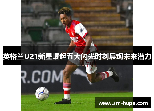 英格兰U21新星崛起五大闪光时刻展现未来潜力