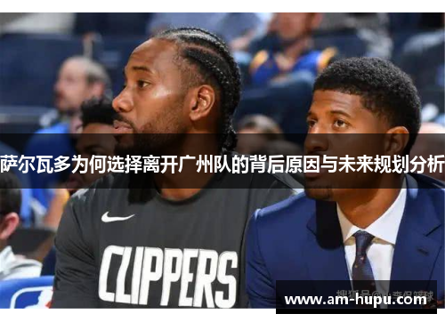 萨尔瓦多为何选择离开广州队的背后原因与未来规划分析 萨尔瓦多为何选择离开广州队的背后原因与未来规划分析