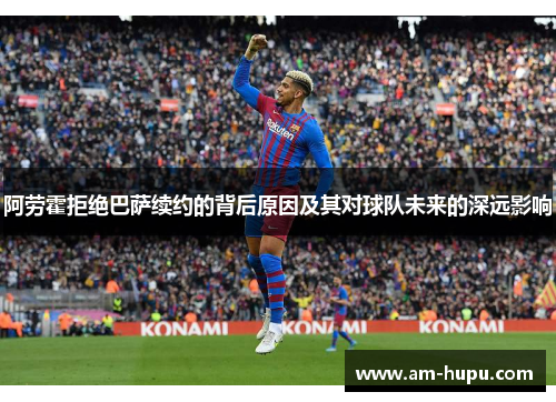 阿劳霍拒绝巴萨续约的背后原因及其对球队未来的深远影响