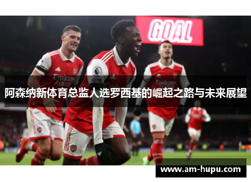 阿森纳新体育总监人选罗西基的崛起之路与未来展望