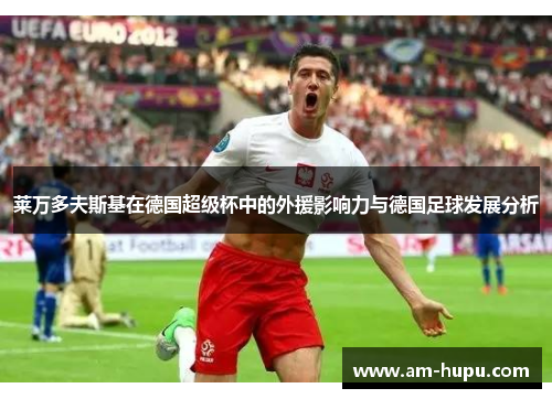 莱万多夫斯基在德国超级杯中的外援影响力与德国足球发展分析