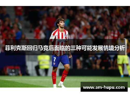 菲利克斯回归马竞后面临的三种可能发展情境分析