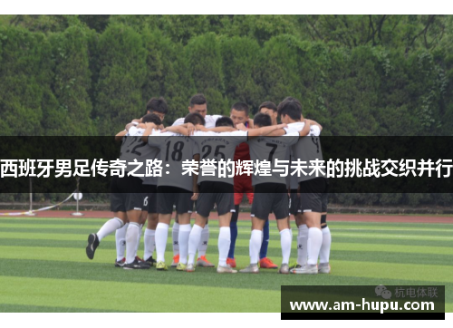 西班牙男足传奇之路：荣誉的辉煌与未来的挑战交织并行