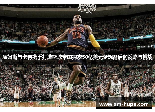 詹姆斯与卡特携手打造篮球帝国探索50亿美元梦想背后的战略与挑战 詹姆斯与卡特携手打造篮球帝国探索50亿美元梦想背后的战略与挑战