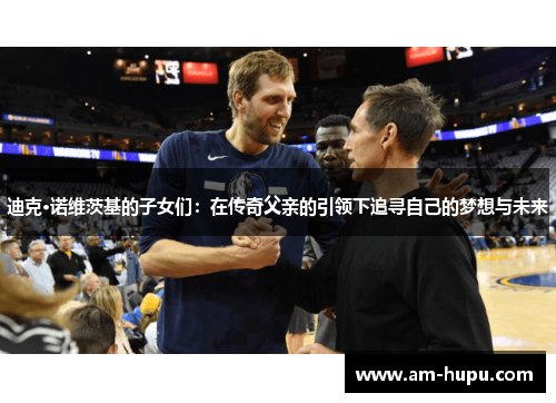 迪克·诺维茨基的子女们:在传奇父亲的引领下追寻自己的梦想与未来 迪克·诺维茨基的子女们:在传奇父亲的引领下追寻自己的梦想与未来