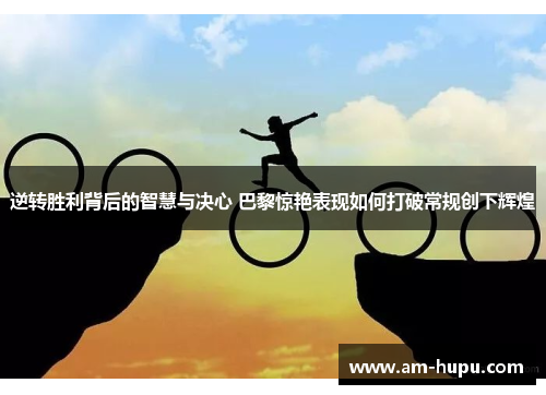 逆转胜利背后的智慧与决心 巴黎惊艳表现如何打破常规创下辉煌