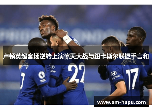 卢顿英超客场逆转上演惊天大战与纽卡斯尔联握手言和