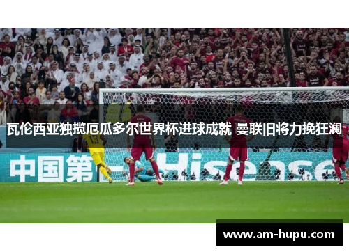 瓦伦西亚独揽厄瓜多尔世界杯进球成就 曼联旧将力挽狂澜