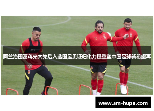 阿兰洛国富蒋光太先后入选国足见证归化力量重塑中国足球新希望再