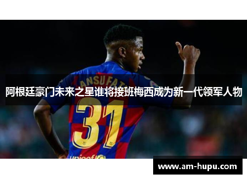 阿根廷豪门未来之星谁将接班梅西成为新一代领军人物
