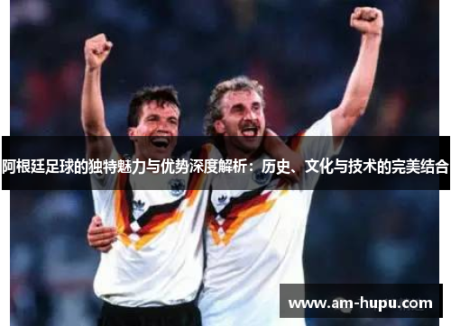 阿根廷足球的独特魅力与优势深度解析：历史、文化与技术的完美结合