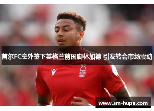 首尔FC意外签下英格兰前国脚林加德 引发转会市场震动