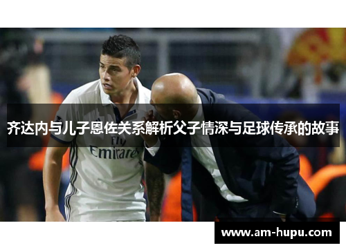 齐达内与儿子恩佐关系解析父子情深与足球传承的故事