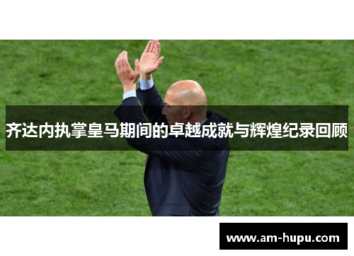 齐达内执掌皇马期间的卓越成就与辉煌纪录回顾