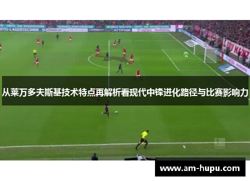 从莱万多夫斯基技术特点再解析看现代中锋进化路径与比赛影响力