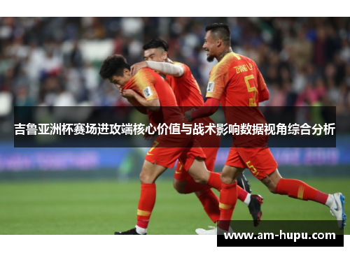 吉鲁亚洲杯赛场进攻端核心价值与战术影响数据视角综合分析