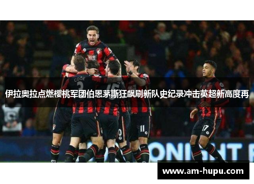 伊拉奥拉点燃樱桃军团伯恩茅斯狂飙刷新队史纪录冲击英超新高度再