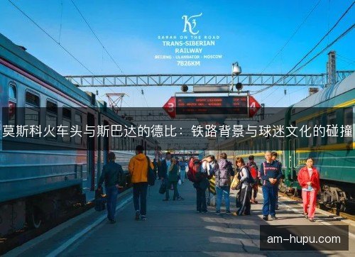 莫斯科火车头与斯巴达的德比：铁路背景与球迷文化的碰撞